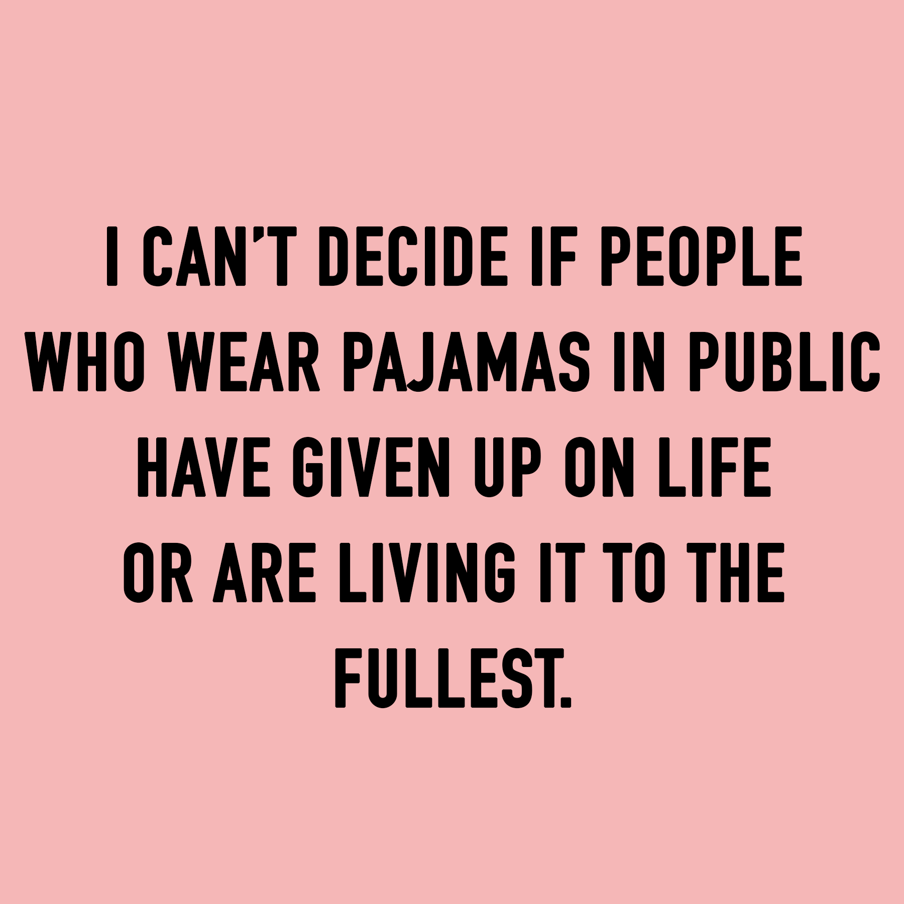 I CAN’T DECIDE IF PEOPLE WHO WEAR PAJAMAS IN PUBLIC HAVE GIVEN UP ON LIFE OR ARE LIVING IT TO THE FULLEST. 